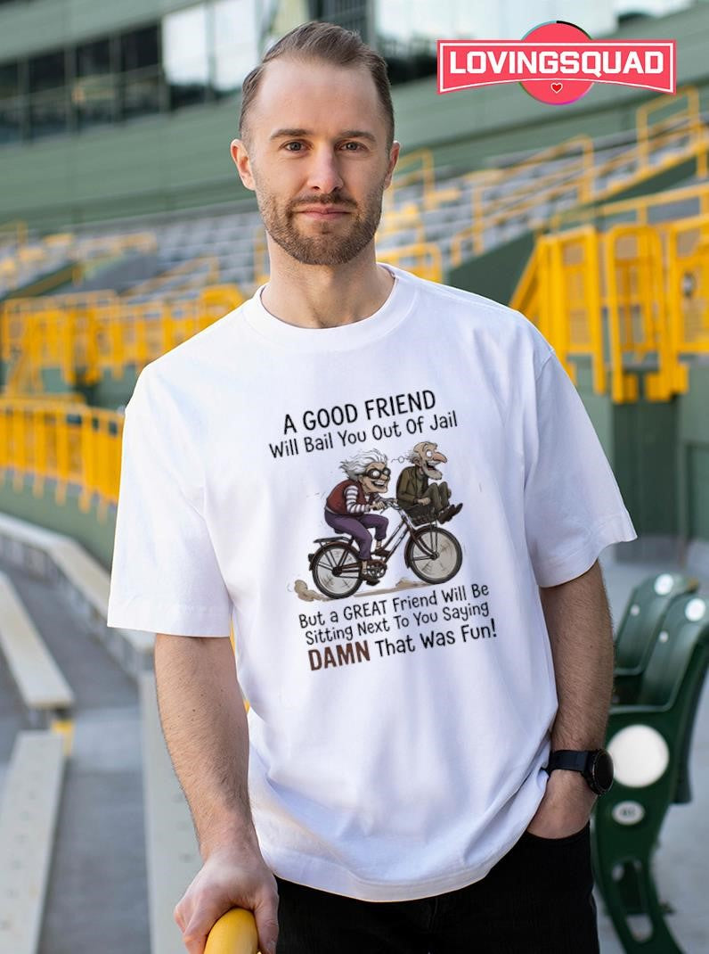 A good friend will bail you out of jail great friend sitting next to you saying damn shirt