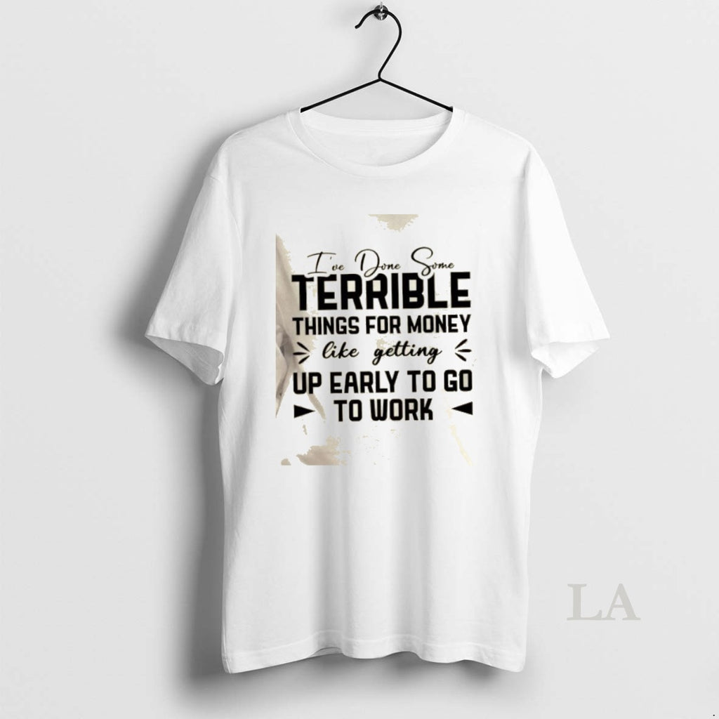 Original Ive Done Some Terrible Things For Money Like Getting Up Early To Go To T-Shirts, Hoodie, Sweatshirt